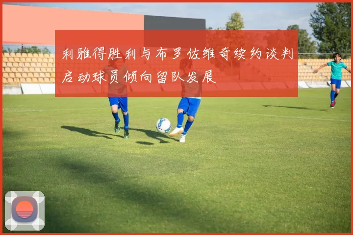 利雅得胜利与布罗佐维奇续约谈判启动球员倾向留队发展