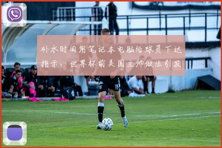 补水时间用笔记本电脑给球员下达指示,世界杯前美国主帅做法引发讨论