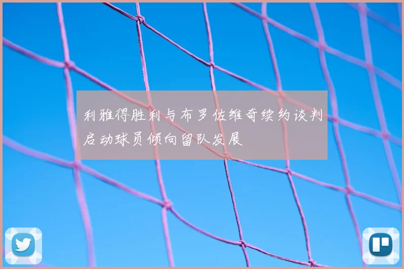 利雅得胜利与布罗佐维奇续约谈判启动球员倾向留队发展