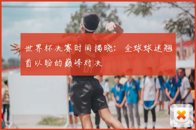 世界杯决赛时间揭晓：全球球迷翘首以盼的巅峰对决
