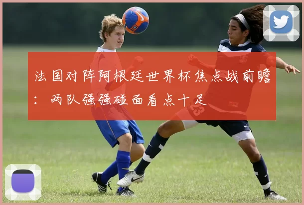 法国对阵阿根廷世界杯焦点战前瞻：两队强强碰面看点十足