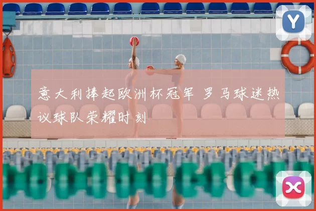 意大利捧起欧洲杯冠军 罗马球迷热议球队荣耀时刻