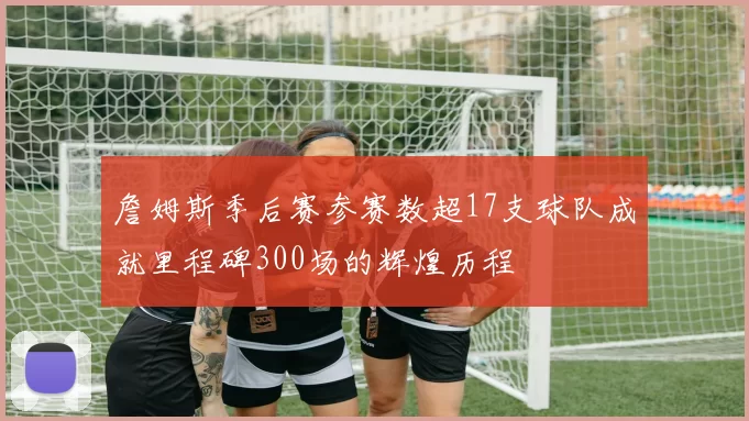 詹姆斯季后赛参赛数超17支球队成就里程碑300场的辉煌历程
